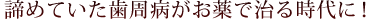 諦めていた歯周病がお薬で治る時代に！