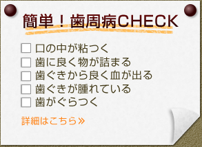 簡単！歯周病CHECK  ・口の中が粘つく・歯に良く物が詰まる ・歯ぐきから良く血が出る ・歯ぐきが腫れている ・歯がぐらつく